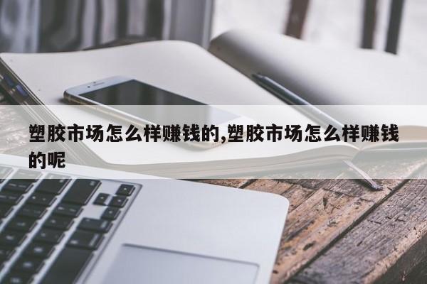 塑胶市场怎么样赚钱的,塑胶市场怎么样赚钱的呢