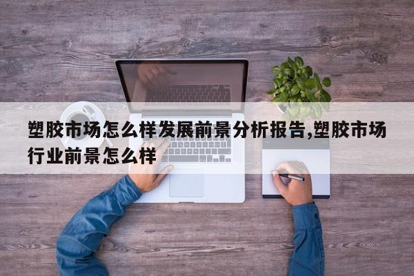 塑胶市场怎么样发展前景分析报告,塑胶市场行业前景怎么样