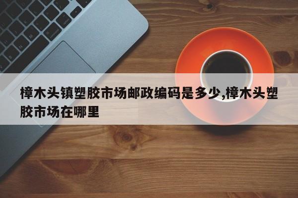 樟木头镇塑胶市场邮政编码是多少,樟木头塑胶市场在哪里