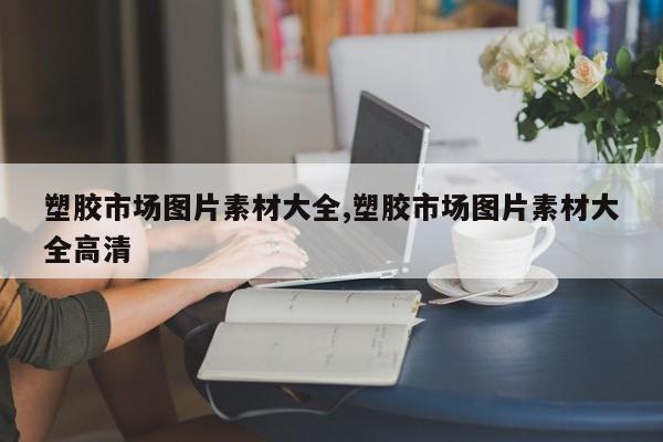 塑胶市场图片素材大全,塑胶市场图片素材大全高清