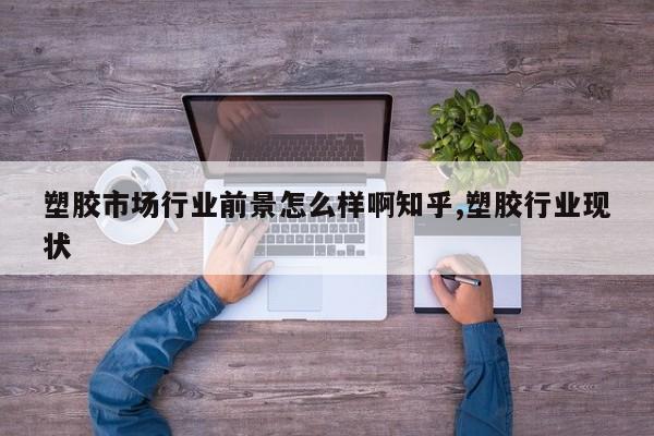 塑胶市场行业前景怎么样啊知乎,塑胶行业现状
