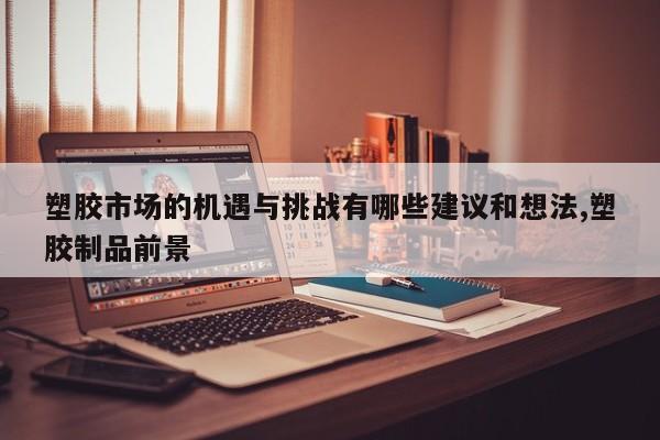 塑胶市场的机遇与挑战有哪些建议和想法,塑胶制品前景