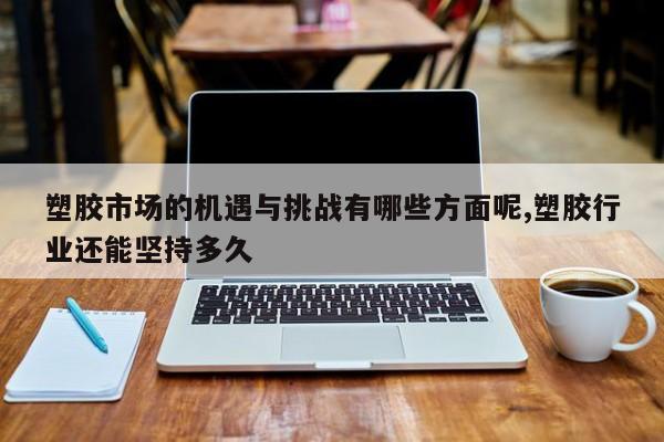 塑胶市场的机遇与挑战有哪些方面呢,塑胶行业还能坚持多久
