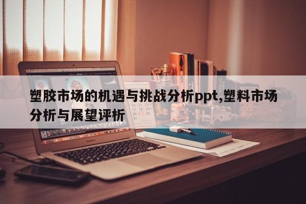 塑胶市场的机遇与挑战分析ppt,塑料市场分析与展望评析