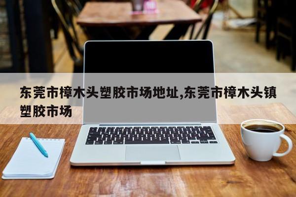 东莞市樟木头塑胶市场地址,东莞市樟木头镇塑胶市场