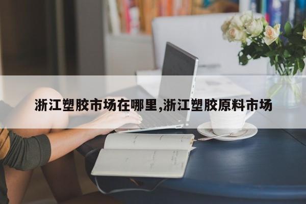 浙江塑胶市场在哪里,浙江塑胶原料市场