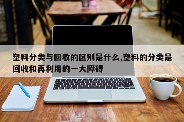塑料分类与回收的区别是什么,塑料的分类是回收和再利用的一大障碍