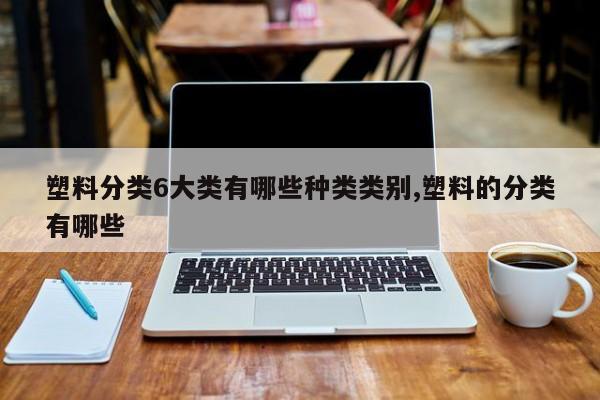塑料分类6大类有哪些种类类别,塑料的分类有哪些